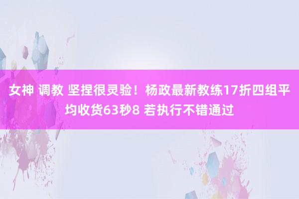 女神 调教 坚捏很灵验！杨政最新教练17折四组平均收货63秒8 若执行不错通过