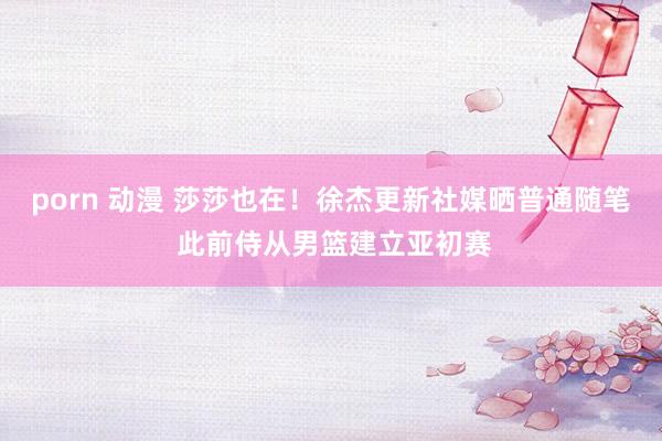 porn 动漫 莎莎也在！徐杰更新社媒晒普通随笔 此前侍从男篮建立亚初赛