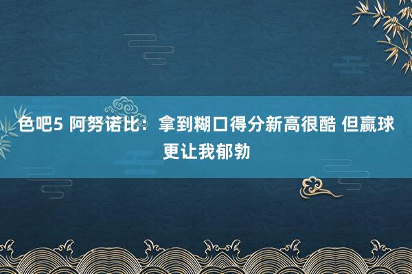 色吧5 阿努诺比：拿到糊口得分新高很酷 但赢球更让我郁勃