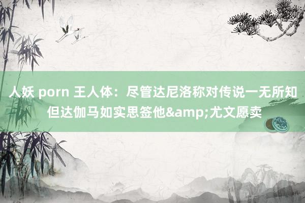 人妖 porn 王人体：尽管达尼洛称对传说一无所知 但达伽马如实思签他&尤文愿卖