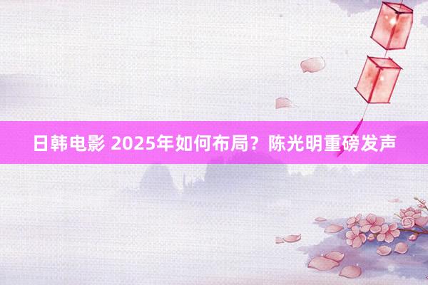 日韩电影 2025年如何布局？陈光明重磅发声