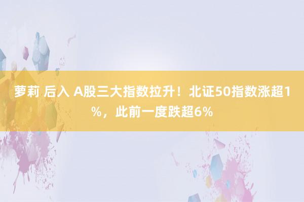 萝莉 后入 A股三大指数拉升！北证50指数涨超1%，此前一度跌超6%
