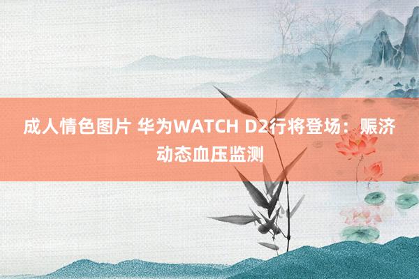 成人情色图片 华为WATCH D2行将登场：赈济动态血压监测