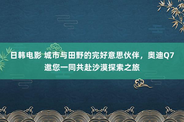 日韩电影 城市与田野的完好意思伙伴，奥迪Q7邀您一同共赴沙漠探索之旅