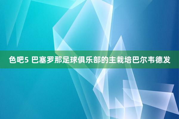 色吧5 巴塞罗那足球俱乐部的主栽培巴尔韦德发