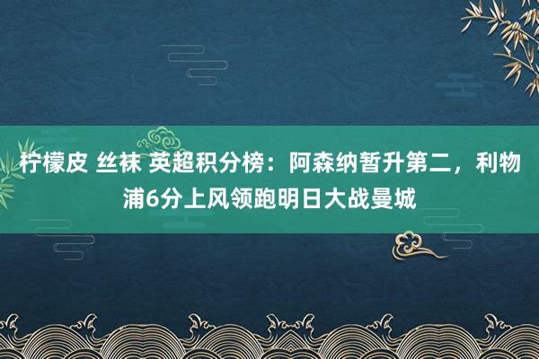 柠檬皮 丝袜 英超积分榜：阿森纳暂升第二，利物浦6分上风领跑明日大战曼城