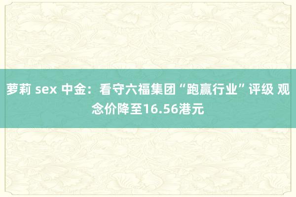 萝莉 sex 中金：看守六福集团“跑赢行业”评级 观念价降至16.56港元