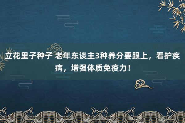 立花里子种子 老年东谈主3种养分要跟上，看护疾病，增强体质免疫力！