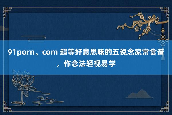 91porn。com 超等好意思味的五说念家常食谱，作念法轻视易学
