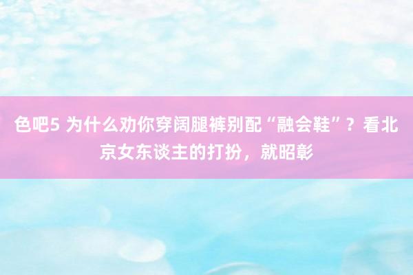 色吧5 为什么劝你穿阔腿裤别配“融会鞋”？看北京女东谈主的打扮，就昭彰