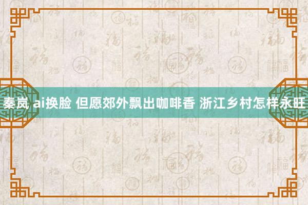 秦岚 ai换脸 但愿郊外飘出咖啡香 浙江乡村怎样永旺