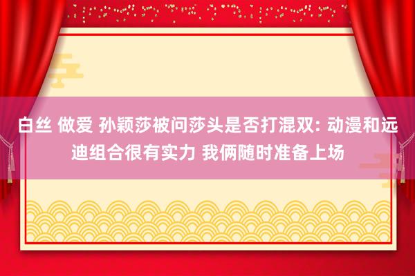 白丝 做爱 孙颖莎被问莎头是否打混双: 动漫和远迪组合很有实力 我俩随时准备上场