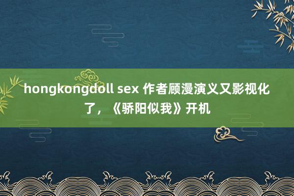 hongkongdoll sex 作者顾漫演义又影视化了，《骄阳似我》开机