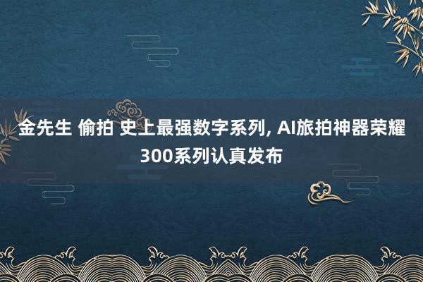 金先生 偷拍 史上最强数字系列， AI旅拍神器荣耀300系列认真发布