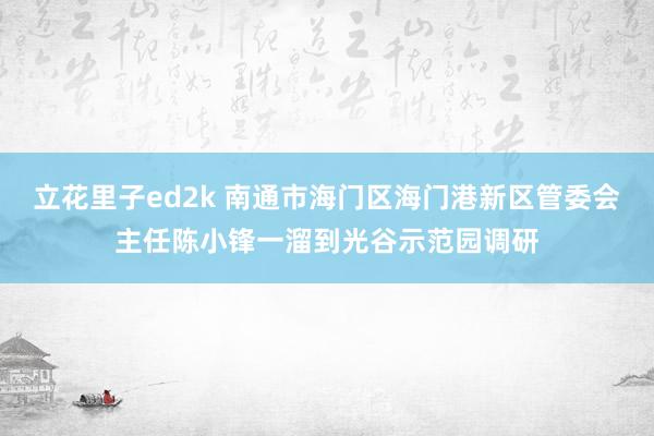 立花里子ed2k 南通市海门区海门港新区管委会主任陈小锋一溜到光谷示范园调研