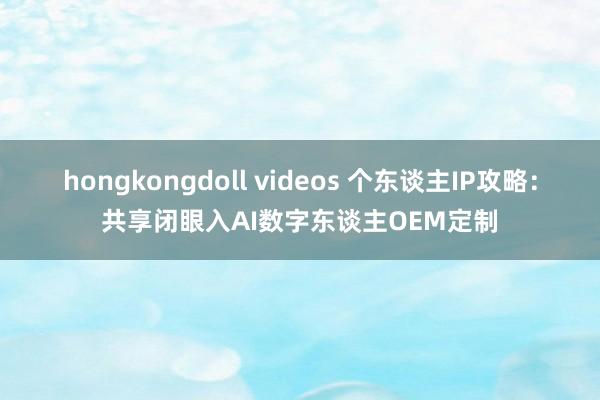 hongkongdoll videos 个东谈主IP攻略：共享闭眼入AI数字东谈主OEM定制