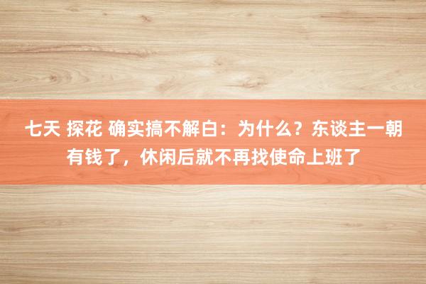七天 探花 确实搞不解白：为什么？东谈主一朝有钱了，休闲后就不再找使命上班了