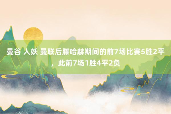 曼谷 人妖 曼联后滕哈赫期间的前7场比赛5胜2平，此前7场1胜4平2负