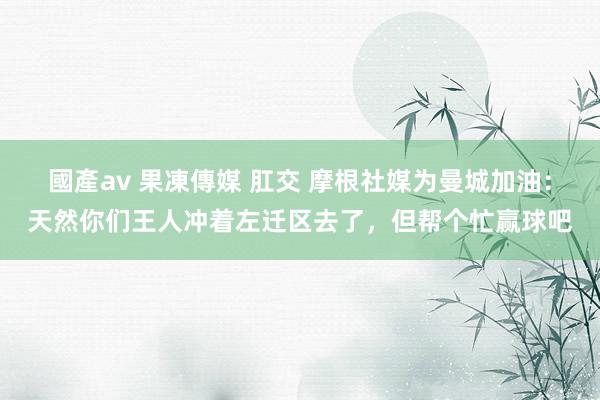 國產av 果凍傳媒 肛交 摩根社媒为曼城加油：天然你们王人冲着左迁区去了，但帮个忙赢球吧