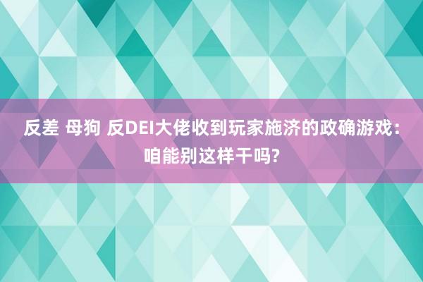 反差 母狗 反DEI大佬收到玩家施济的政确游戏：咱能别这样干吗?
