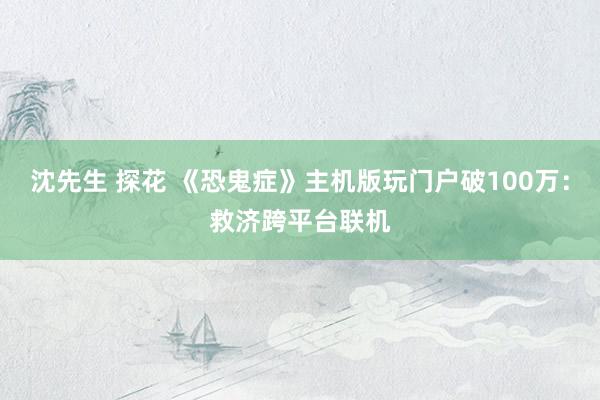 沈先生 探花 《恐鬼症》主机版玩门户破100万：救济跨平台联机