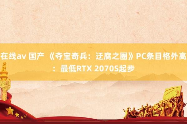在线av 国产 《夺宝奇兵：迂腐之圈》PC条目格外高：最低RTX 2070S起步