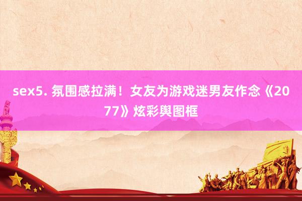 sex5. 氛围感拉满！女友为游戏迷男友作念《2077》炫彩舆图框