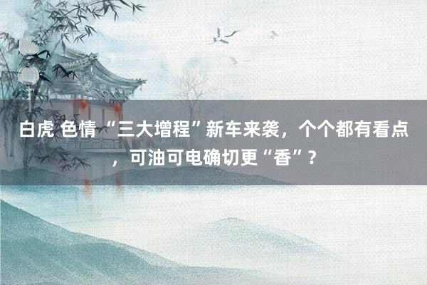 白虎 色情 “三大增程”新车来袭，个个都有看点，可油可电确切更“香”？