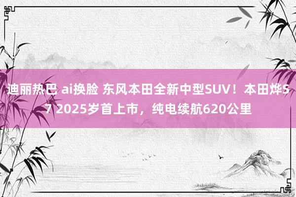 迪丽热巴 ai换脸 东风本田全新中型SUV！本田烨S7 2025岁首上市，纯电续航620公里