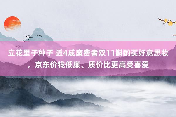立花里子种子 近4成糜费者双11斟酌买好意思妆，京东价钱低廉、质价比更高受喜爱