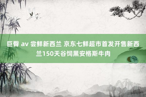 巨臀 av 尝鲜新西兰 京东七鲜超市首发开售新西兰150天谷饲黑安格斯牛肉