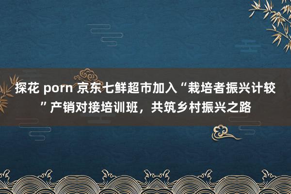 探花 porn 京东七鲜超市加入“栽培者振兴计较”产销对接培训班，共筑乡村振兴之路