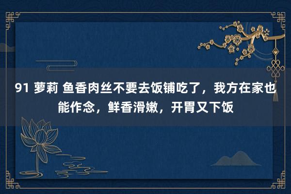 91 萝莉 鱼香肉丝不要去饭铺吃了，我方在家也能作念，鲜香滑嫩，开胃又下饭