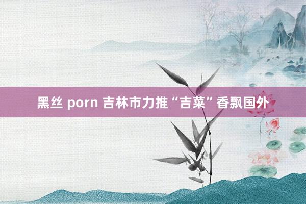 黑丝 porn 吉林市力推“吉菜”香飘国外