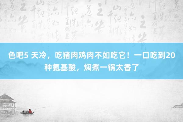 色吧5 天冷，吃猪肉鸡肉不如吃它！一口吃到20种氨基酸，焖煮一锅太香了