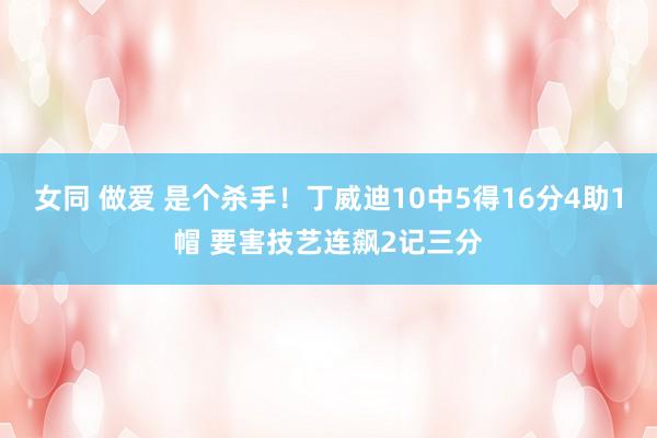 女同 做爱 是个杀手！丁威迪10中5得16分4助1帽 要害技艺连飙2记三分