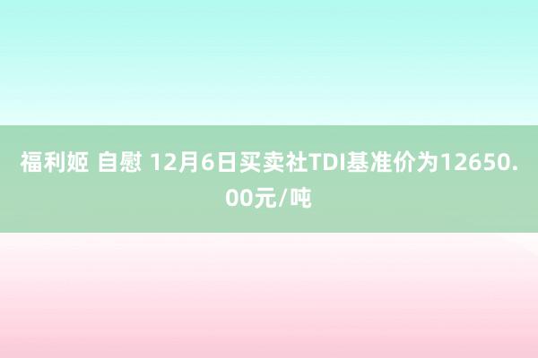 福利姬 自慰 12月6日买卖社TDI基准价为12650.00元/吨