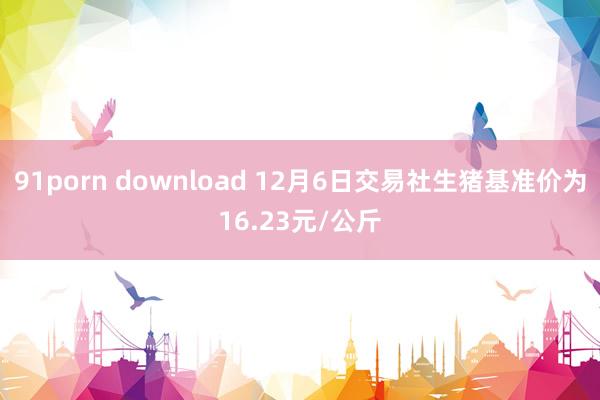 91porn download 12月6日交易社生猪基准价为16.23元/公斤