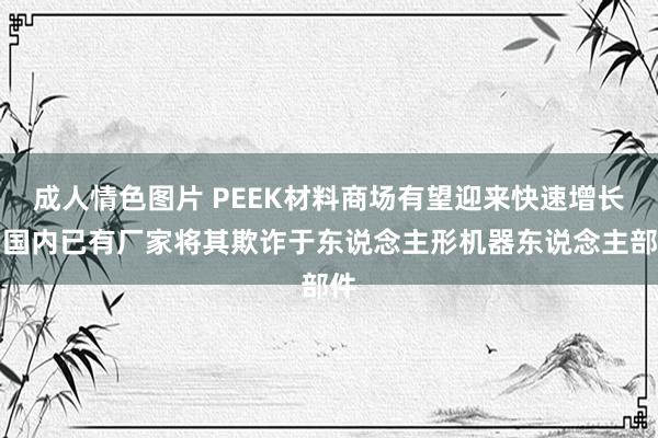 成人情色图片 PEEK材料商场有望迎来快速增长，国内已有厂家将其欺诈于东说念主形机器东说念主部件