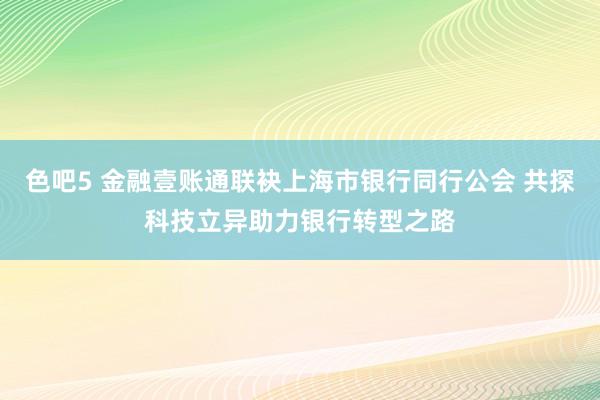 色吧5 金融壹账通联袂上海市银行同行公会 共探科技立异助力银行转型之路