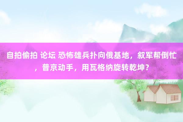 自拍偷拍 论坛 恐怖雄兵扑向俄基地，叙军帮倒忙，普京动手，用瓦格纳旋转乾坤？