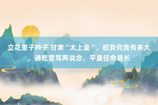 立花里子种子 甘肃“太上皇“，权势究竟有多大，通吃詈骂两说念，平直任命县长