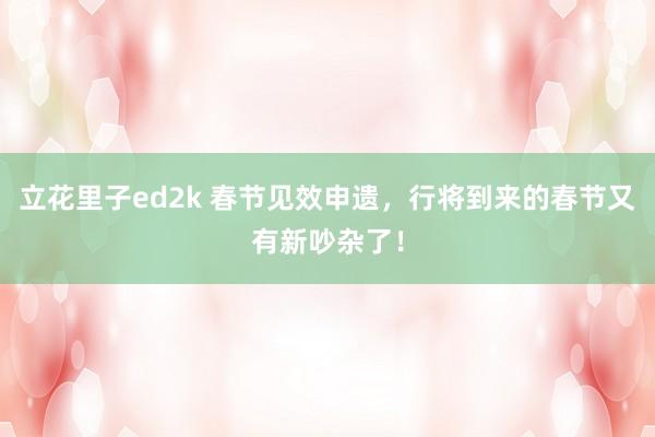 立花里子ed2k 春节见效申遗，行将到来的春节又有新吵杂了！
