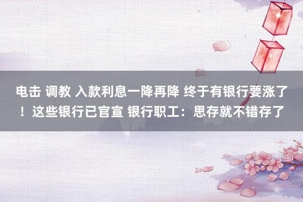 电击 调教 入款利息一降再降 终于有银行要涨了！这些银行已官宣 银行职工：思存就不错存了