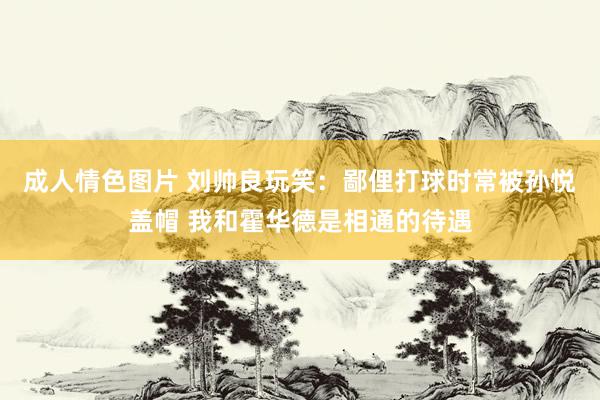 成人情色图片 刘帅良玩笑：鄙俚打球时常被孙悦盖帽 我和霍华德是相通的待遇