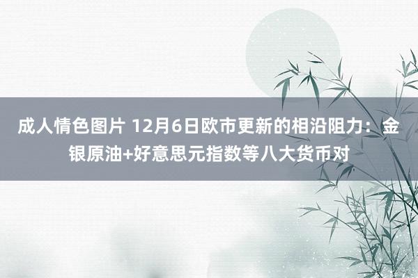 成人情色图片 12月6日欧市更新的相沿阻力：金银原油+好意思元指数等八大货币对