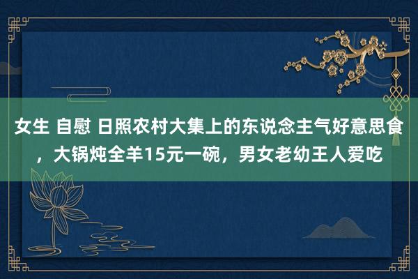 女生 自慰 日照农村大集上的东说念主气好意思食，大锅炖全羊15元一碗，男女老幼王人爱吃