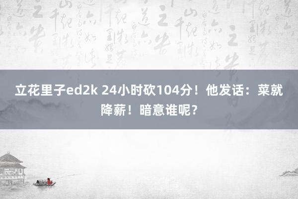 立花里子ed2k 24小时砍104分！他发话：菜就降薪！暗意谁呢？
