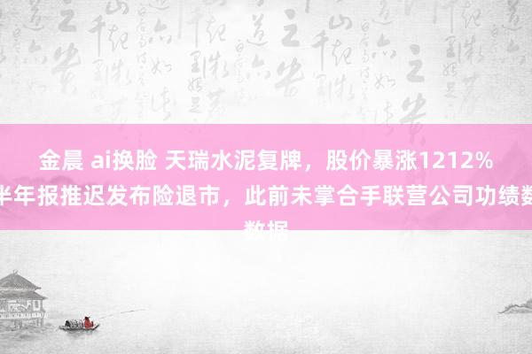 金晨 ai换脸 天瑞水泥复牌，股价暴涨1212%！半年报推迟发布险退市，此前未掌合手联营公司功绩数据