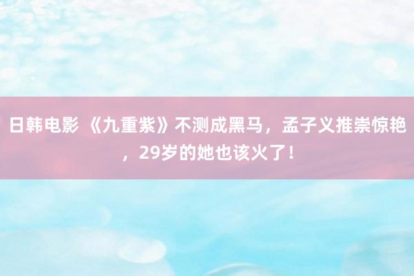 日韩电影 《九重紫》不测成黑马，孟子义推崇惊艳，29岁的她也该火了！